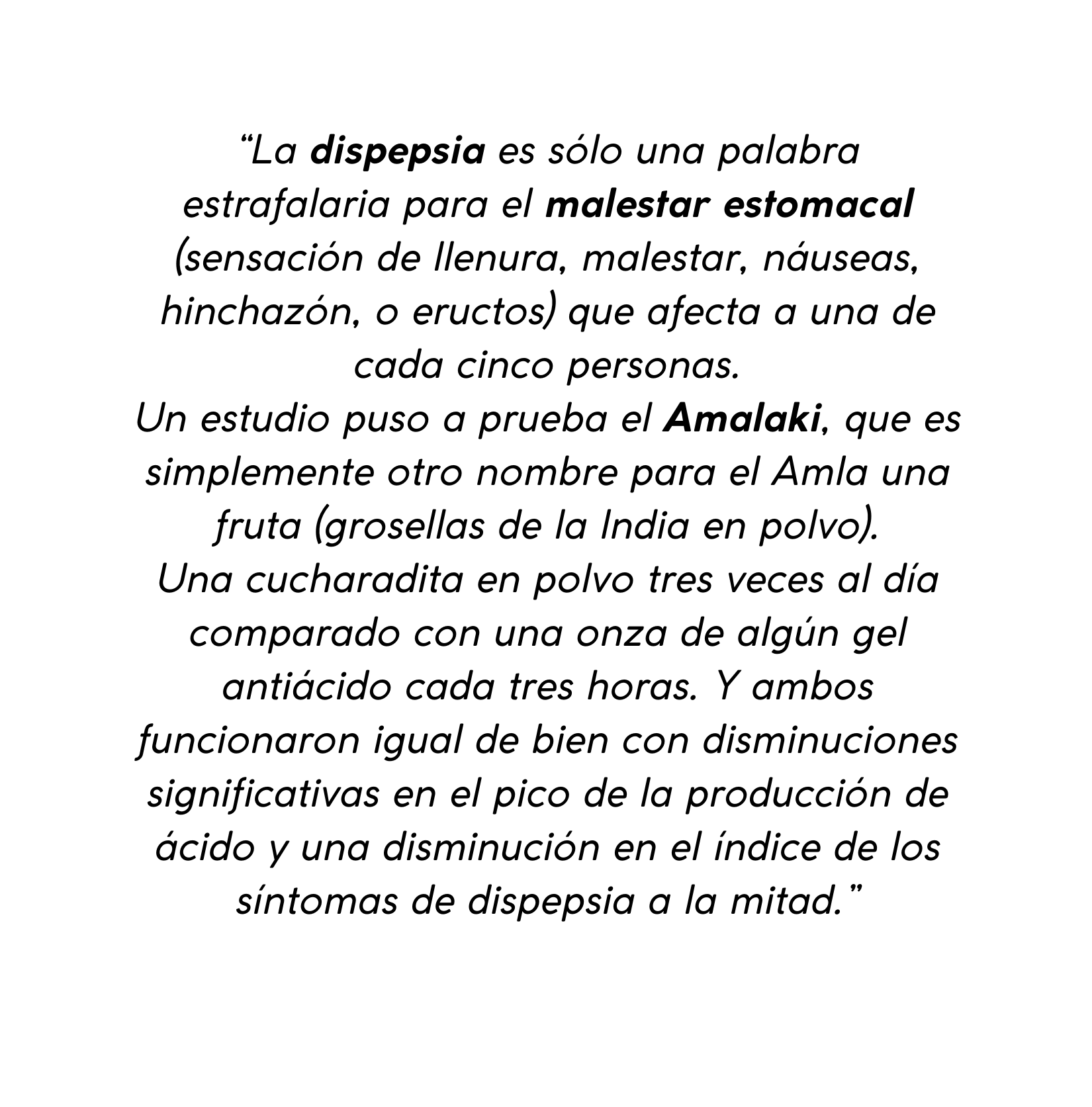 La dispepsia es sólo una palabra estrafalaria para el malestar estomacal sensación de llenura malestar náuseas hinchazón o eructos que afecta a una de cada cinco personas Un estudio puso a prueba el Amalaki que es simplemente otro nombre para el Amla una fruta grosellas de la India en polvo Una cucharadita en polvo tres veces al día comparado con una onza de algún gel antiácido cada tres horas Y ambos funcionaron igual de bien con disminuciones significativas en el pico de la producción de ácido y una disminución en el índice de los síntomas de dispepsia a la mitad